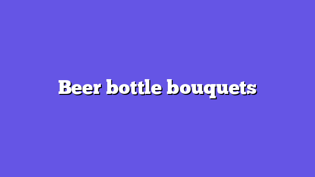 Beer bottle bouquets