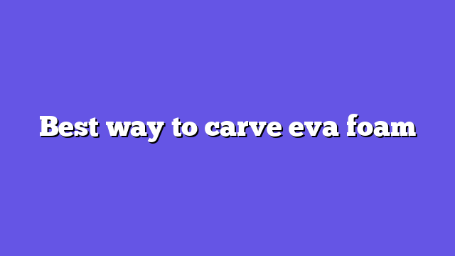 Best way to carve eva foam