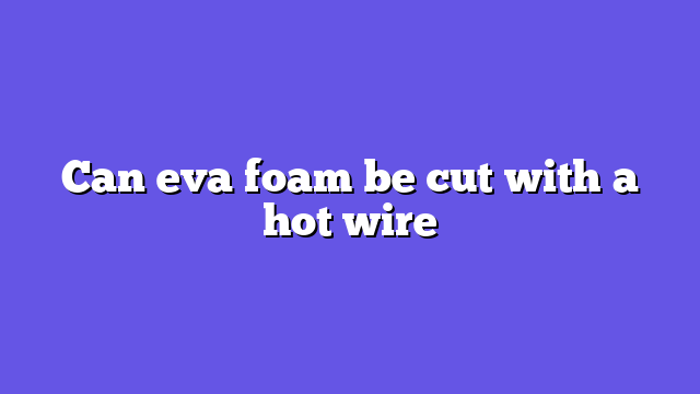 Can eva foam be cut with a hot wire