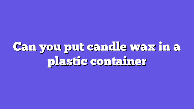 Can you put candle wax in a plastic container