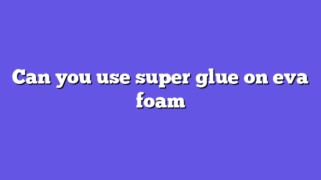 Can you use super glue on eva foam