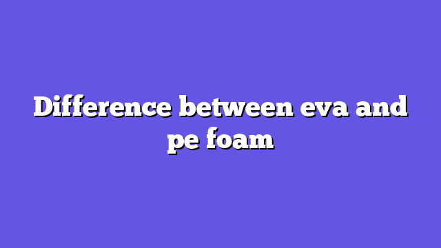 Difference between eva and pe foam