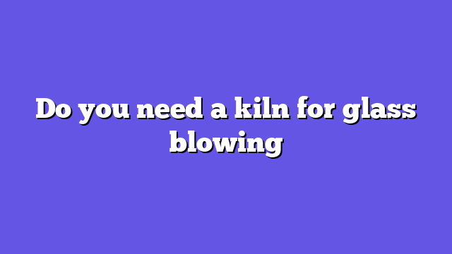 Do you need a kiln for glass blowing