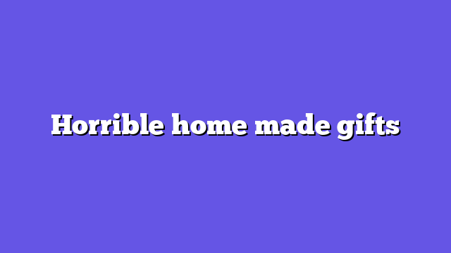 Horrible home made gifts