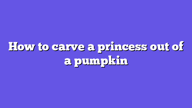 How to carve a princess out of a pumpkin
