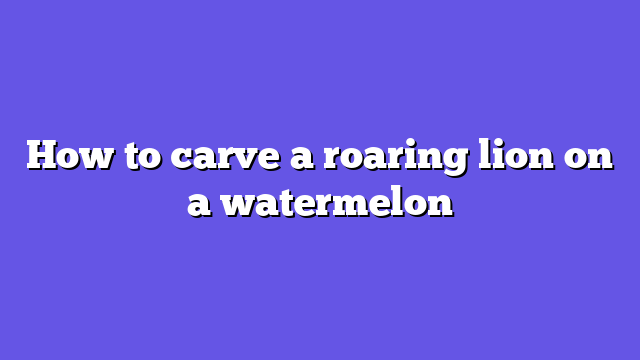 How to carve a roaring lion on a watermelon