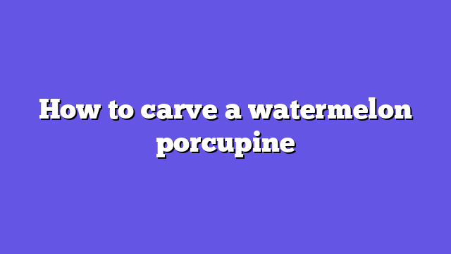 How to carve a watermelon porcupine