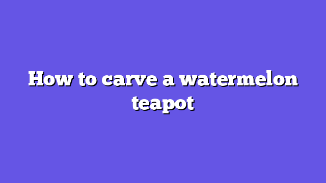 How to carve a watermelon teapot