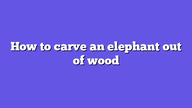 How to carve an elephant out of wood