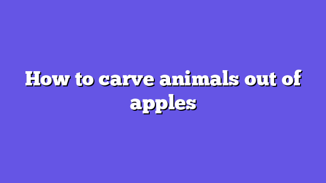 How to carve animals out of apples
