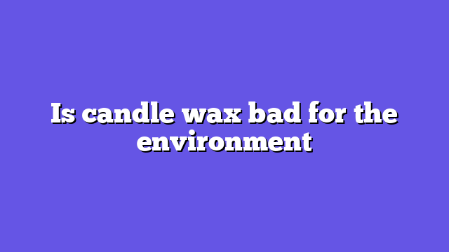 Is candle wax bad for the environment