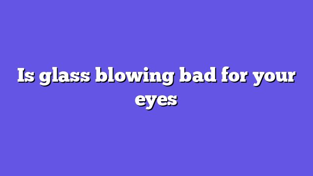 Is glass blowing bad for your eyes