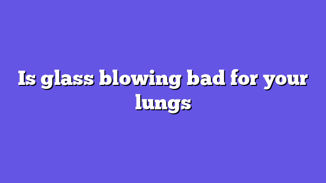 Is glass blowing bad for your lungs