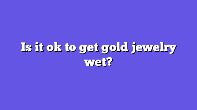 Is it ok to get gold jewelry wet?