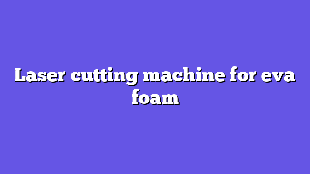 Laser cutting machine for eva foam