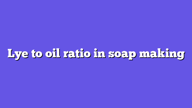 Lye to oil ratio in soap making