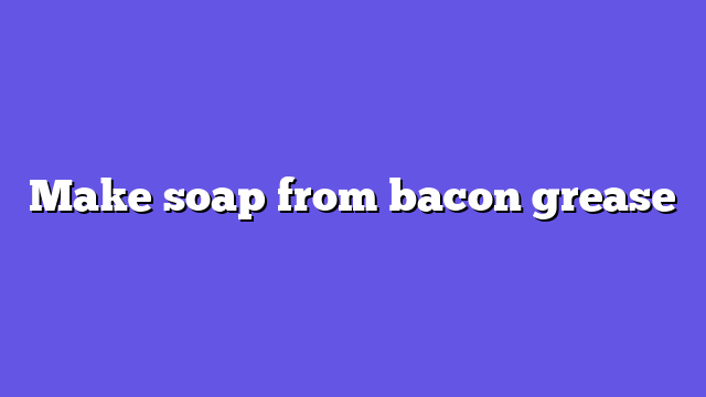 Make soap from bacon grease