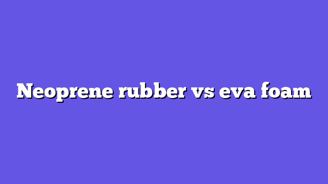Neoprene rubber vs eva foam