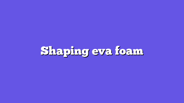 Shaping eva foam