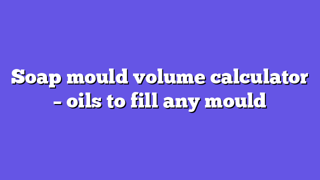 Soap mould volume calculator – oils to fill any mould