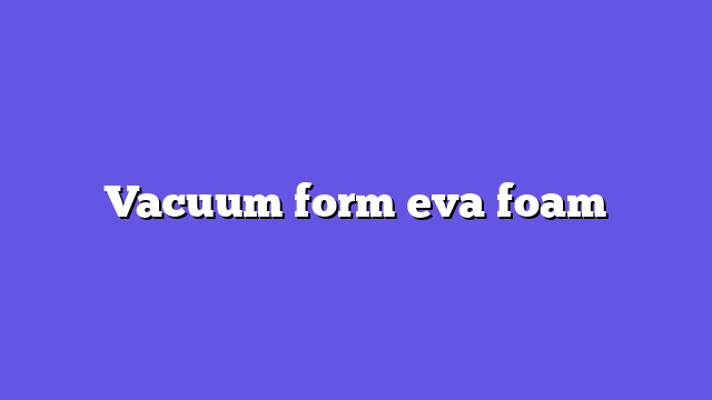 Vacuum form eva foam