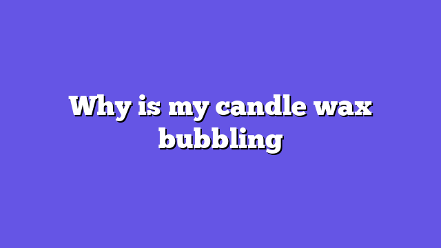 Why is my candle wax bubbling