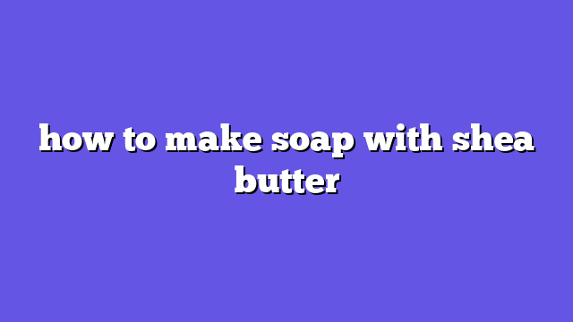 how to make soap with shea butter